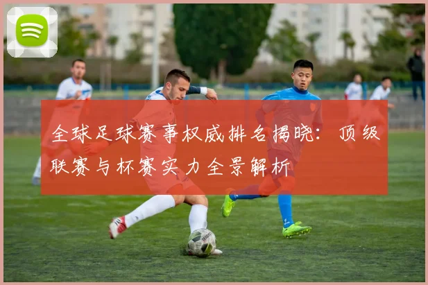 全球足球赛事权威排名揭晓：顶级联赛与杯赛实力全景解析