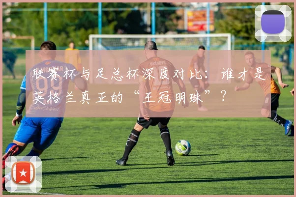 联赛杯与足总杯深度对比：谁才是英格兰真正的“王冠明珠”？