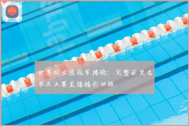 世界杯女团冠军揭晓：完整获奖名单及决赛直播精彩回顾