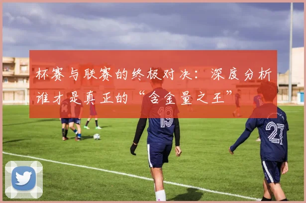 杯赛与联赛的终极对决：深度分析谁才是真正的“含金量之王”