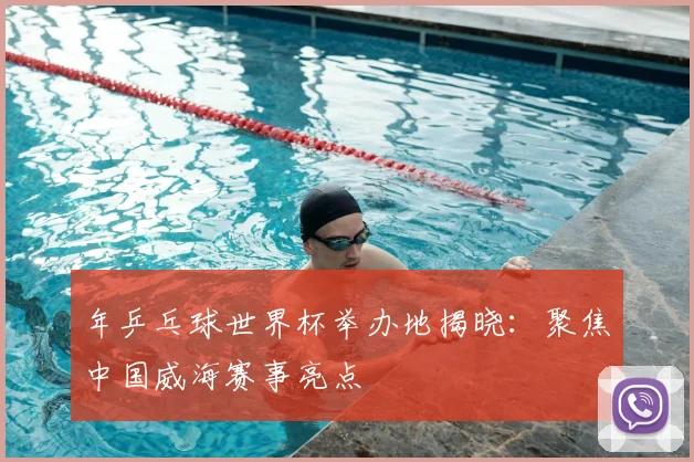 年乒乓球世界杯举办地揭晓：聚焦中国威海赛事亮点