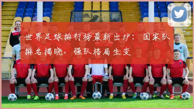 世界足球排行榜最新出炉：国家队排名揭晓，强队格局生变