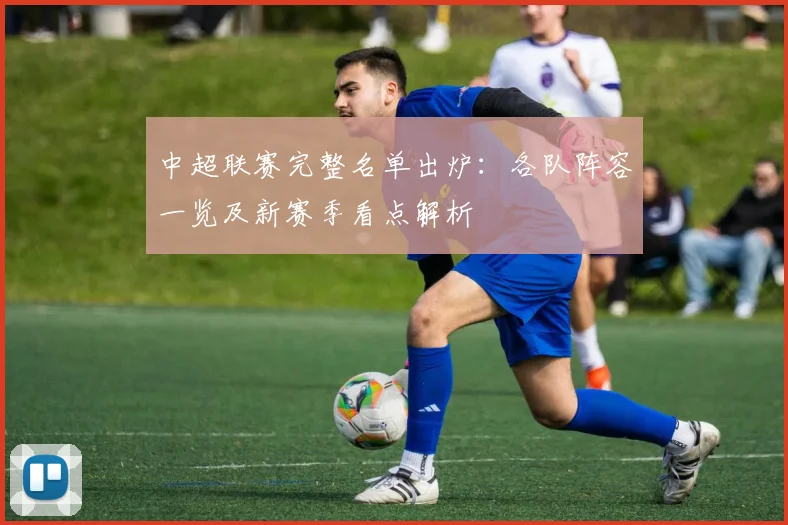 中超联赛完整名单出炉：各队阵容一览及新赛季看点解析