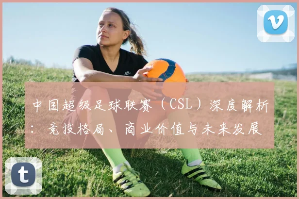 中国超级足球联赛（CSL）深度解析：竞技格局、商业价值与未来发展趋势_20260610190300