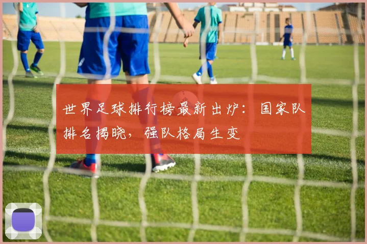 世界足球排行榜最新出炉：国家队排名揭晓，强队格局生变