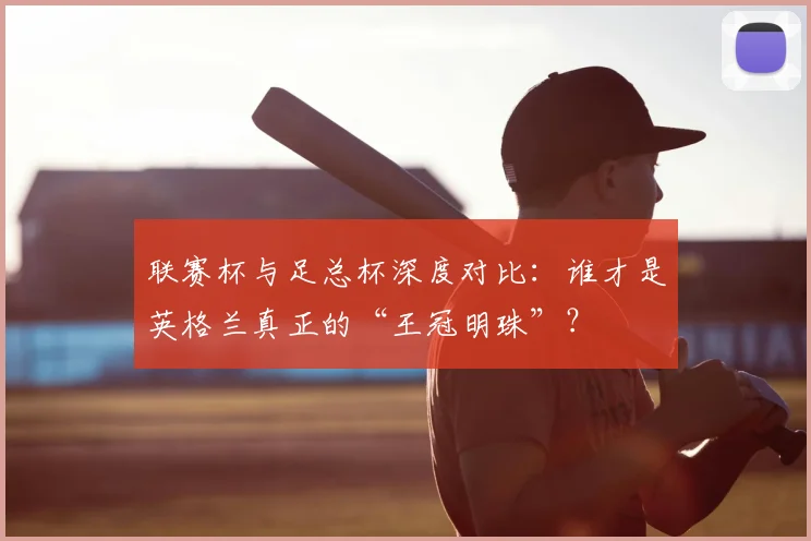 联赛杯与足总杯深度对比：谁才是英格兰真正的“王冠明珠”？