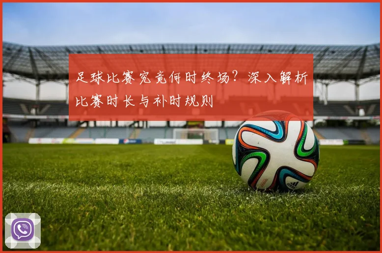 足球比赛究竟何时终场？深入解析比赛时长与补时规则