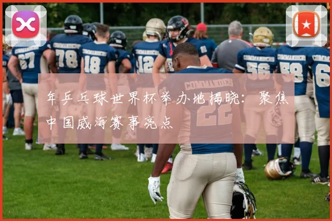 年乒乓球世界杯举办地揭晓：聚焦中国威海赛事亮点