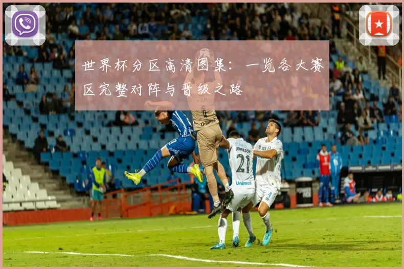 世界杯分区高清图集：一览各大赛区完整对阵与晋级之路