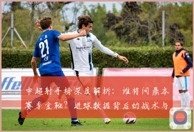 中超射手榜深度解析：谁将问鼎本赛季金靴？进球数据背后的战术与趋势