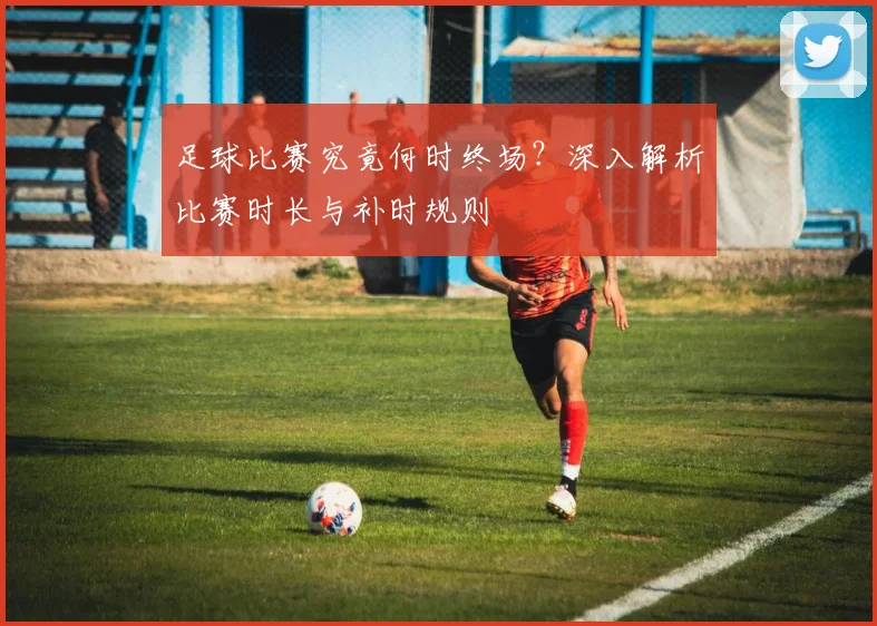 足球比赛究竟何时终场？深入解析比赛时长与补时规则