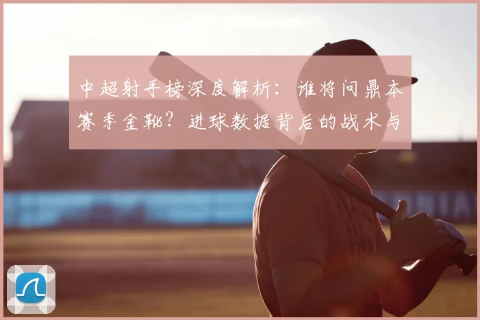 中超射手榜深度解析：谁将问鼎本赛季金靴？进球数据背后的战术与趋势